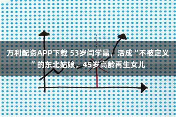 万利配资APP下载 53岁闫学晶，活成“不被定义”的东北姑娘，45岁高龄再生女儿