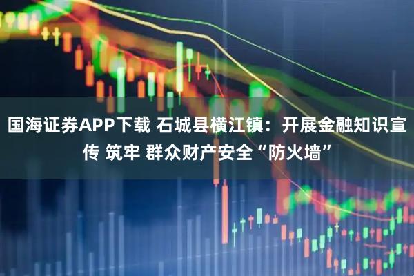 国海证券APP下载 石城县横江镇：开展金融知识宣传 筑牢 群众财产安全“防火墙”