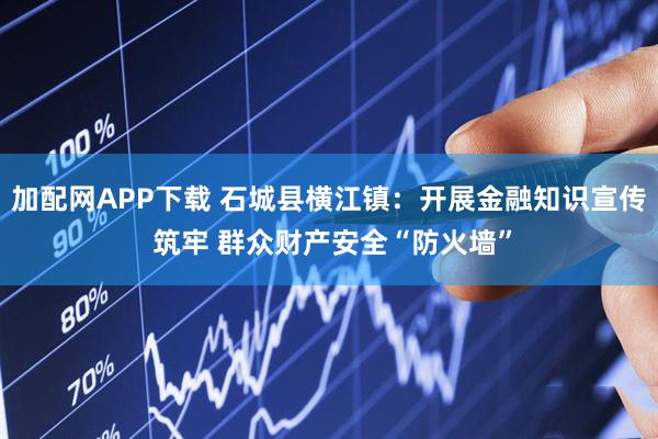 加配网APP下载 石城县横江镇：开展金融知识宣传 筑牢 群众财产安全“防火墙”