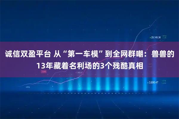 诚信双盈平台 从“第一车模”到全网群嘲：兽兽的13年藏着名利场的3个残酷真相