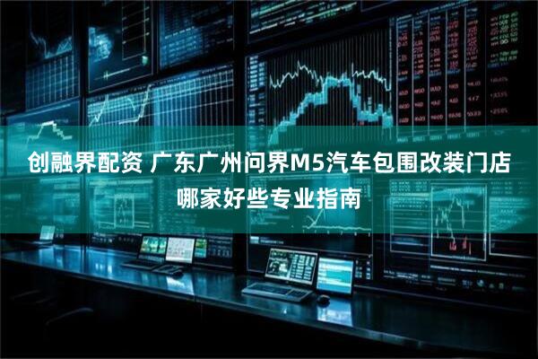 创融界配资 广东广州问界M5汽车包围改装门店哪家好些专业指南