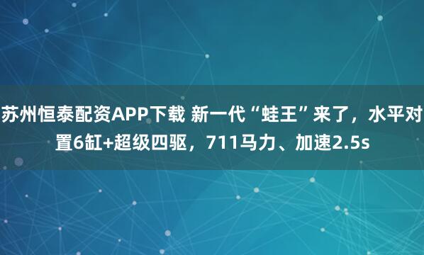 苏州恒泰配资APP下载 新一代“蛙王”来了，水平对置6缸+超级四驱，711马力、加速2.5s