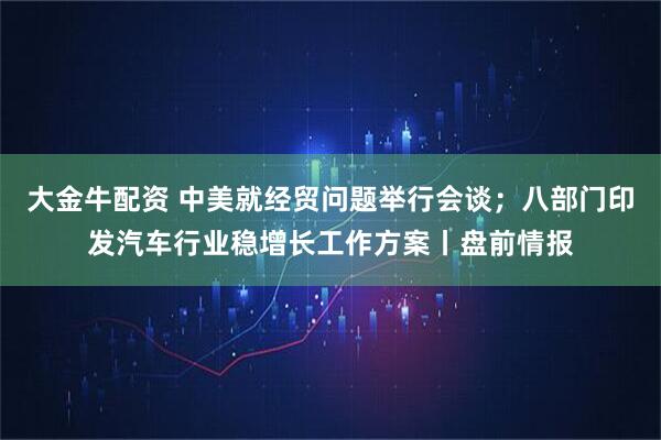 大金牛配资 中美就经贸问题举行会谈；八部门印发汽车行业稳增长工作方案丨盘前情报