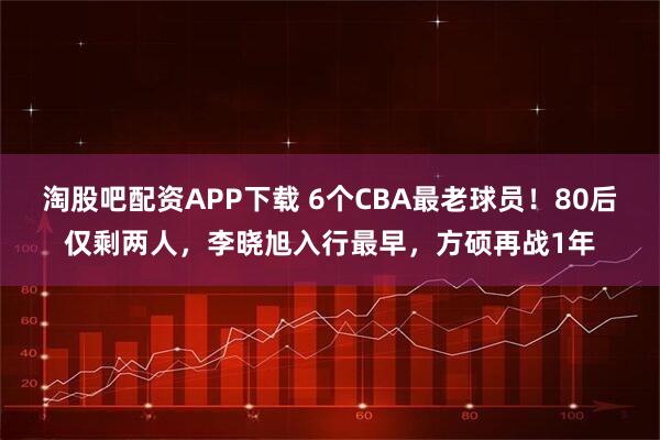 淘股吧配资APP下载 6个CBA最老球员！80后仅剩两人，李晓旭入行最早，方硕再战1年