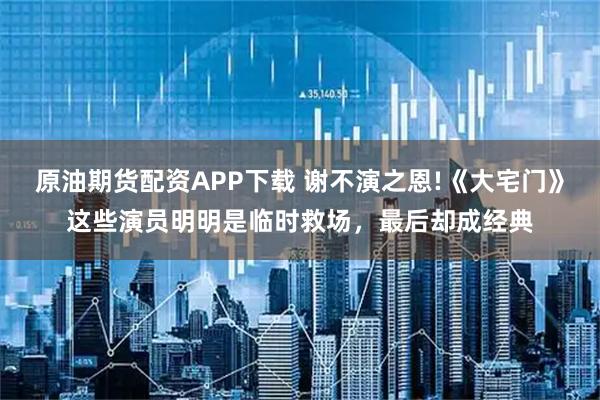 原油期货配资APP下载 谢不演之恩!《大宅门》这些演员明明是临时救场，最后却成经典