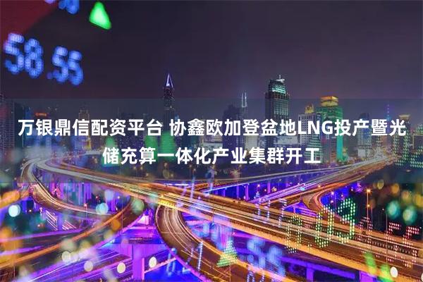 万银鼎信配资平台 协鑫欧加登盆地LNG投产暨光储充算一体化产业集群开工
