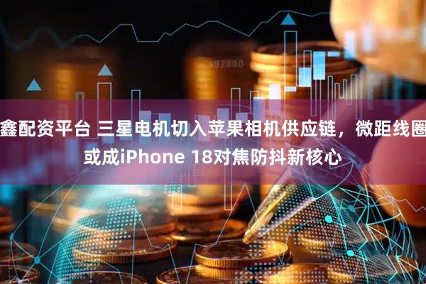 鑫配资平台 三星电机切入苹果相机供应链，微距线圈或成iPhone 18对焦防抖新核心