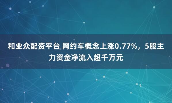 和业众配资平台 网约车概念上涨0.77%，5股主力资金净流入超千万元