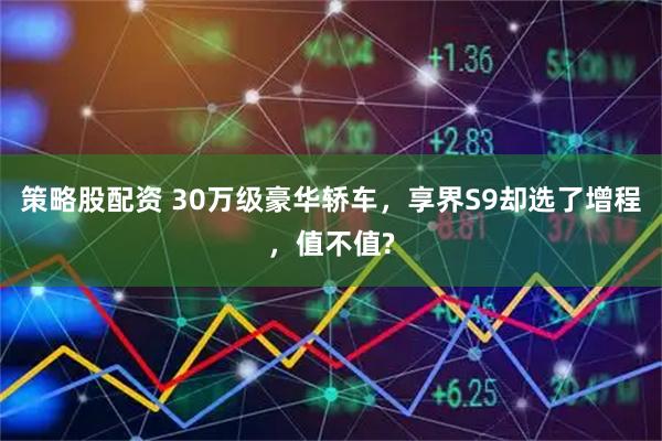 策略股配资 30万级豪华轿车，享界S9却选了增程，值不值?