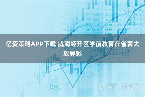 亿资策略APP下载 威海经开区学前教育在省赛大放异彩