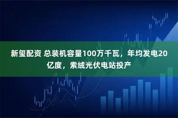 新玺配资 总装机容量100万千瓦，年均发电20亿度，索绒光伏电站投产