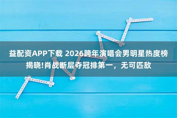 益配资APP下载 2026跨年演唱会男明星热度榜揭晓!肖战断层夺冠排第一，无可匹敌