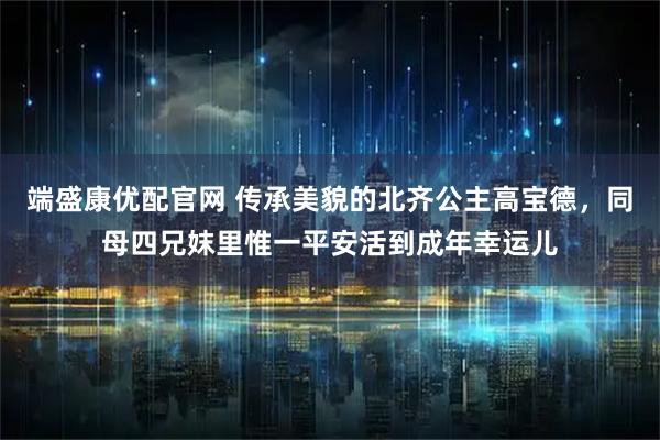 端盛康优配官网 传承美貌的北齐公主高宝德，同母四兄妺里惟一平安活到成年幸运儿