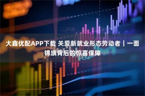 大鑫优配APP下载 关爱新就业形态劳动者｜一面锦旗背后的惊喜保障