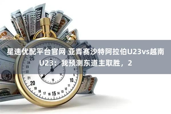 星速优配平台官网 亚青赛沙特阿拉伯U23vs越南U23：我预测东道主取胜，2