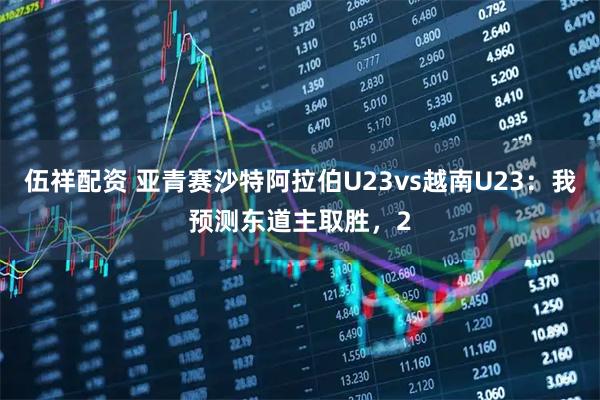 伍祥配资 亚青赛沙特阿拉伯U23vs越南U23：我预测东道主取胜，2